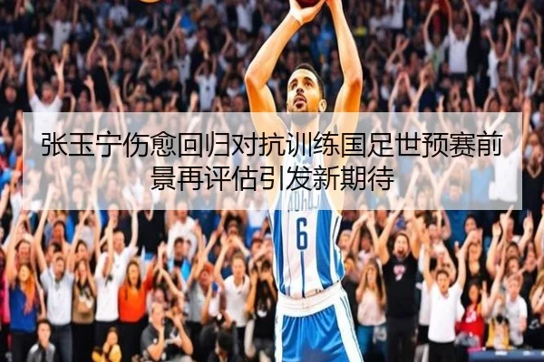 张玉宁伤愈回归对抗训练国足世预赛前景再评估引发新期待 | Kaiyun
